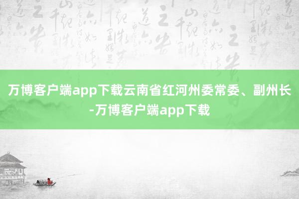 万博客户端app下载云南省红河州委常委、副州长-万博客户端app下载