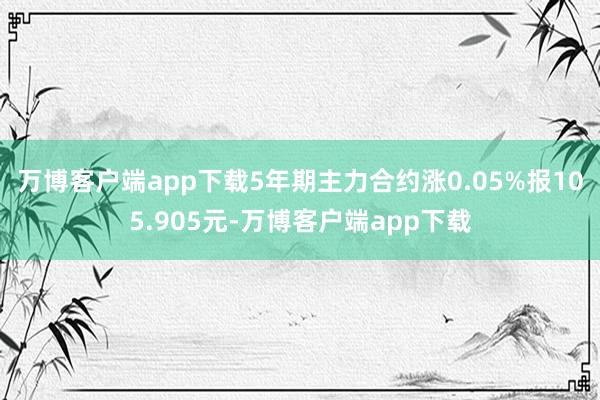 万博客户端app下载5年期主力合约涨0.05%报105.905元-万博客户端app下载