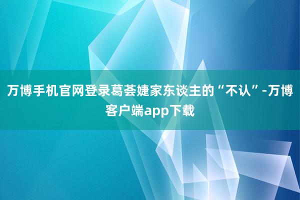 万博手机官网登录葛荟婕家东谈主的“不认”-万博客户端app下载