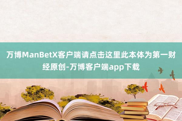万博ManBetX客户端请点击这里此本体为第一财经原创-万博客户端app下载