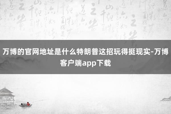 万博的官网地址是什么特朗普这招玩得挺现实-万博客户端app下载