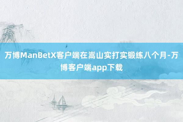 万博ManBetX客户端在嵩山实打实锻练八个月-万博客户端app下载