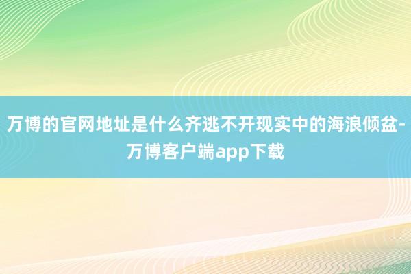 万博的官网地址是什么齐逃不开现实中的海浪倾盆-万博客户端app下载