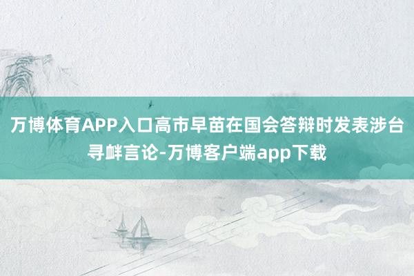 万博体育APP入口高市早苗在国会答辩时发表涉台寻衅言论-万博客户端app下载