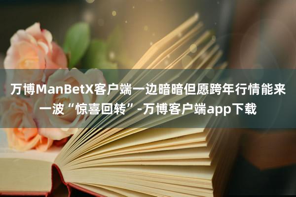 万博ManBetX客户端一边暗暗但愿跨年行情能来一波“惊喜回转”-万博客户端app下载