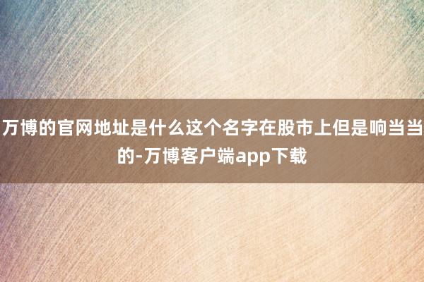 万博的官网地址是什么这个名字在股市上但是响当当的-万博客户端app下载
