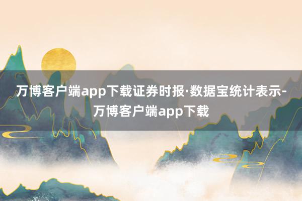 万博客户端app下载　　证券时报·数据宝统计表示-万博客户端app下载