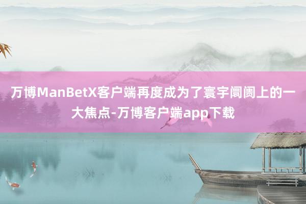 万博ManBetX客户端再度成为了寰宇阛阓上的一大焦点-万博客户端app下载