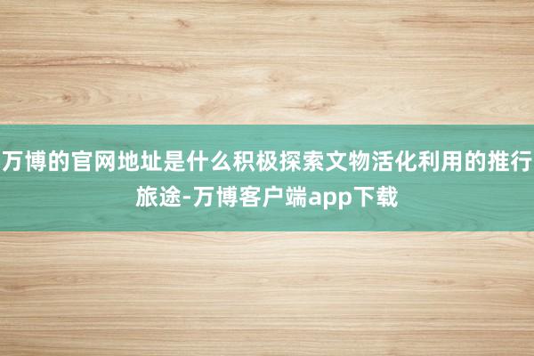 万博的官网地址是什么积极探索文物活化利用的推行旅途-万博客户端app下载