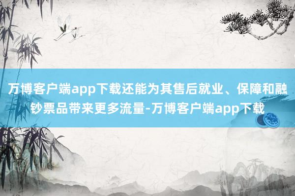 万博客户端app下载还能为其售后就业、保障和融钞票品带来更多流量-万博客户端app下载