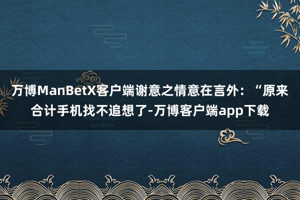 万博ManBetX客户端谢意之情意在言外:“原来合计手机找不追想了-万博客户端app下载