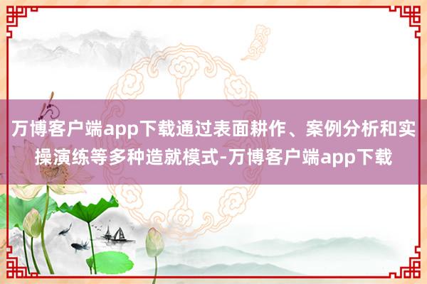 万博客户端app下载通过表面耕作、案例分析和实操演练等多种造就模式-万博客户端app下载