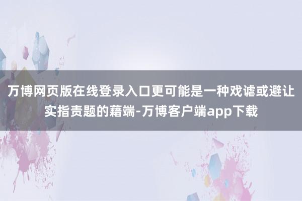 万博网页版在线登录入口更可能是一种戏谑或避让实指责题的藉端-万博客户端app下载