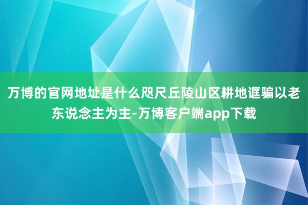 万博的官网地址是什么咫尺丘陵山区耕地诓骗以老东说念主为主-万博客户端app下载