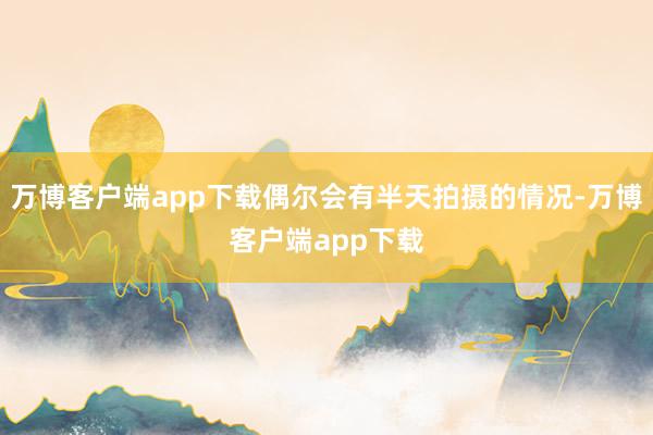 万博客户端app下载偶尔会有半天拍摄的情况-万博客户端app下载