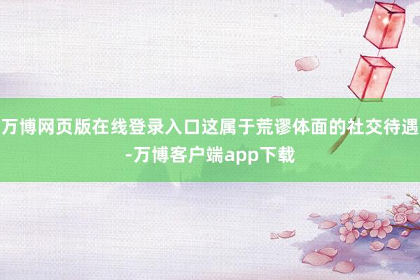 万博网页版在线登录入口这属于荒谬体面的社交待遇-万博客户端app下载