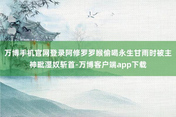 万博手机官网登录阿修罗罗睺偷喝永生甘雨时被主神毗湿奴斩首-万博客户端app下载