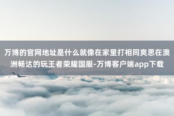 万博的官网地址是什么就像在家里打相同爽思在澳洲畅达的玩王者荣耀国服-万博客户端app下载