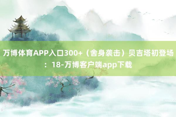 万博体育APP入口300+(舍身袭击)贝吉塔初登场:18-万博客户端app下载