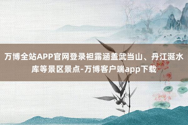 万博全站APP官网登录袒露涵盖武当山、丹江涎水库等景区景点-万博客户端app下载