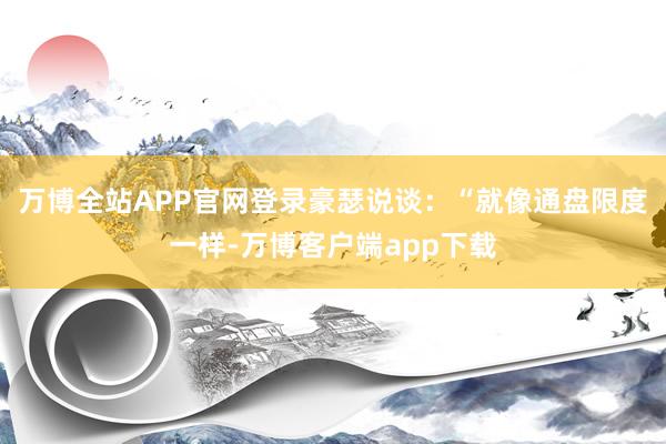 万博全站APP官网登录豪瑟说谈：“就像通盘限度一样-万博客户端app下载