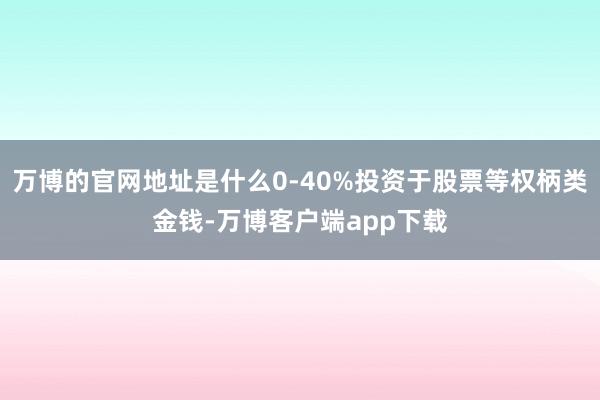 万博的官网地址是什么0-40%投资于股票等权柄类金钱-万博客户端app下载