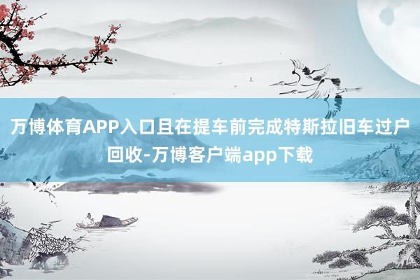 万博体育APP入口且在提车前完成特斯拉旧车过户回收-万博客户端app下载
