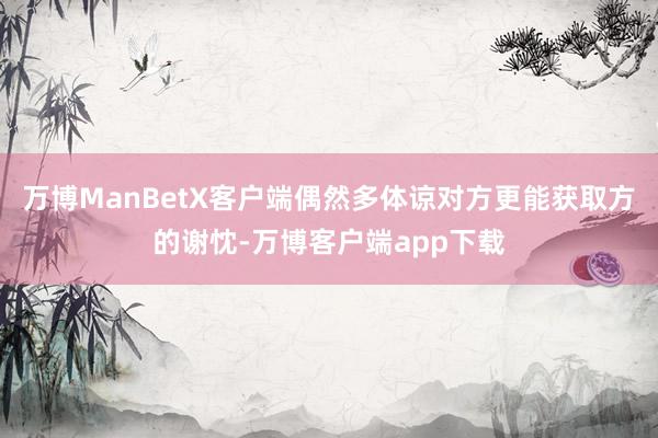 万博ManBetX客户端偶然多体谅对方更能获取方的谢忱-万博客户端app下载