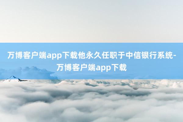 万博客户端app下载他永久任职于中信银行系统-万博客户端app下载