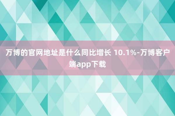 万博的官网地址是什么同比增长 10.1%-万博客户端app下载