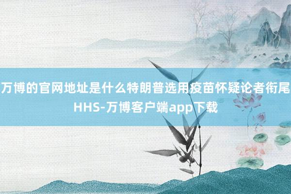 万博的官网地址是什么特朗普选用疫苗怀疑论者衔尾HHS-万博客户端app下载
