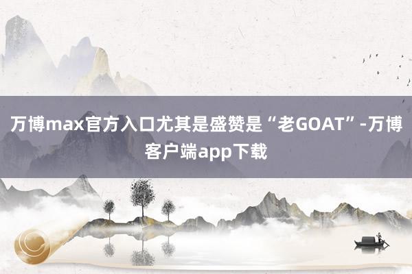 万博max官方入口尤其是盛赞是“老GOAT”-万博客户端app下载