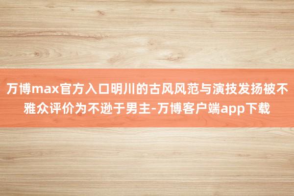 万博max官方入口明川的古风风范与演技发扬被不雅众评价为不逊于男主-万博客户端app下载