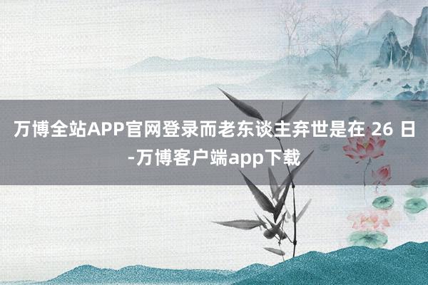 万博全站APP官网登录而老东谈主弃世是在 26 日-万博客户端app下载