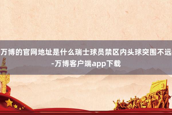 万博的官网地址是什么瑞士球员禁区内头球突围不远-万博客户端app下载