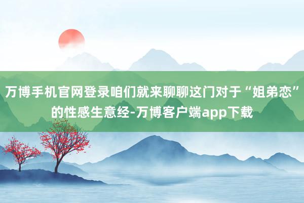 万博手机官网登录咱们就来聊聊这门对于“姐弟恋”的性感生意经-万博客户端app下载
