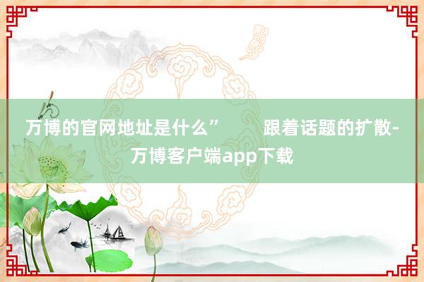 万博的官网地址是什么”        跟着话题的扩散-万博客户端app下载