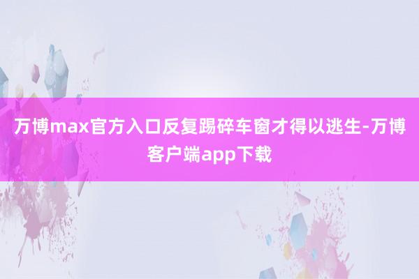 万博max官方入口反复踢碎车窗才得以逃生-万博客户端app下载