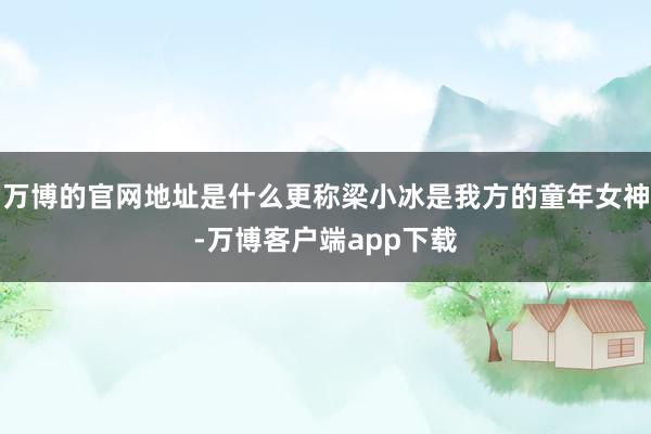 万博的官网地址是什么更称梁小冰是我方的童年女神-万博客户端app下载
