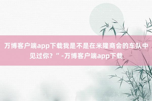 万博客户端app下载我是不是在米隆商会的车队中见过你？”-万博客户端app下载