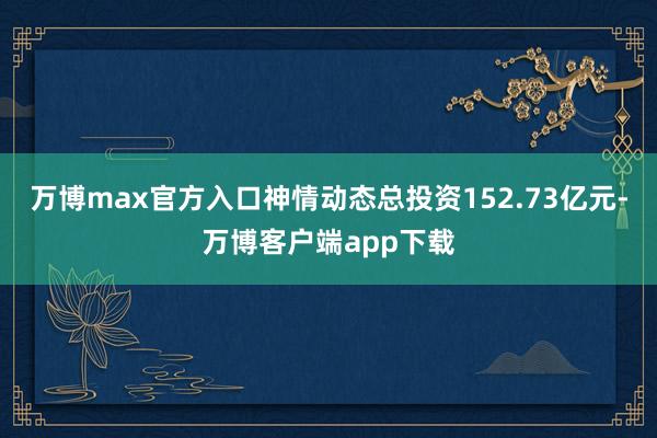 万博max官方入口神情动态总投资152.73亿元-万博客户端app下载