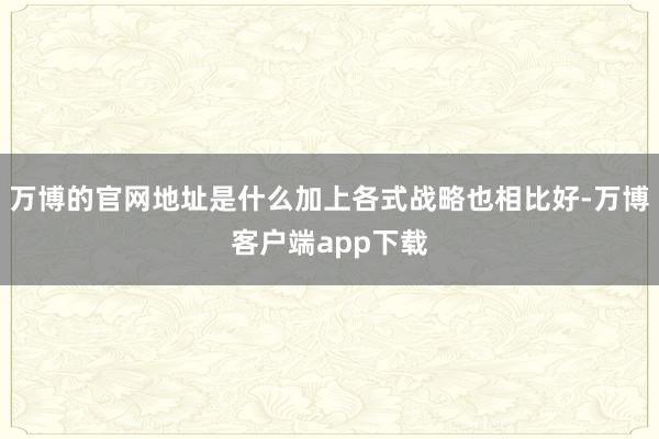 万博的官网地址是什么加上各式战略也相比好-万博客户端app下载