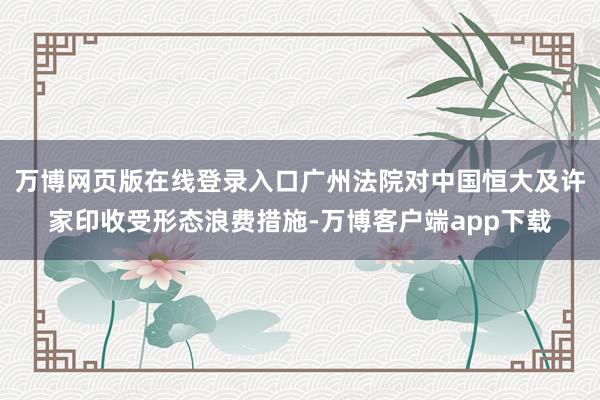 万博网页版在线登录入口广州法院对中国恒大及许家印收受形态浪费措施-万博客户端app下载