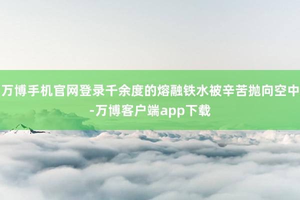 万博手机官网登录千余度的熔融铁水被辛苦抛向空中-万博客户端app下载