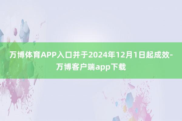 万博体育APP入口并于2024年12月1日起成效-万博客户端app下载