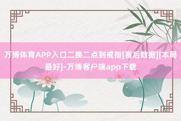 万博体育APP入口二换二点到戒指[赛后数据][本局最好]-万博客户端app下载