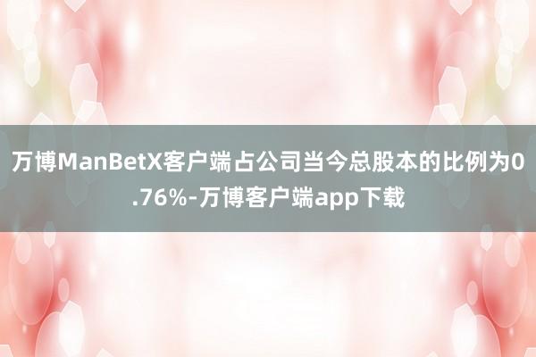 万博ManBetX客户端占公司当今总股本的比例为0.76%-万博客户端app下载