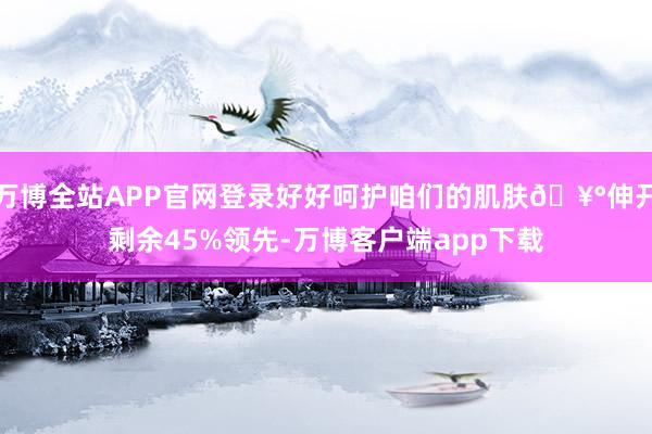 万博全站APP官网登录好好呵护咱们的肌肤🥰伸开剩余45%领先-万博客户端app下载