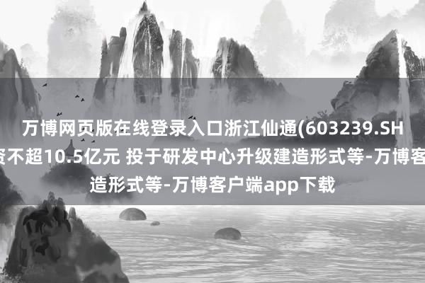 万博网页版在线登录入口浙江仙通(603239.SH)：拟定增募资不超10.5亿元 投于研发中心升级建造形式等-万博客户端app下载