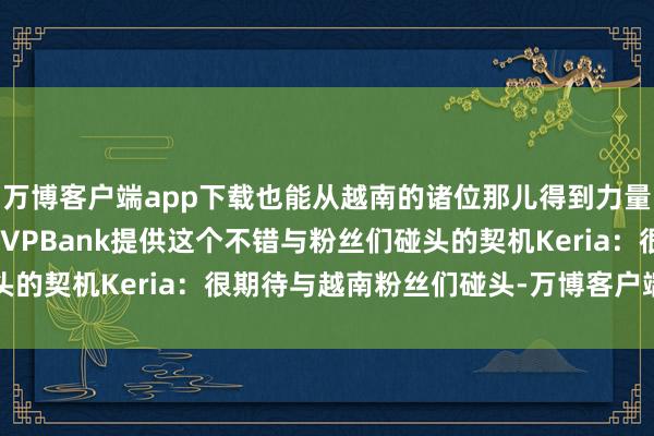 万博客户端app下载也能从越南的诸位那儿得到力量Peyz：另外也很感谢VPBank提供这个不错与粉丝们碰头的契机Keria：很期待与越南粉丝们碰头-万博客户端app下载